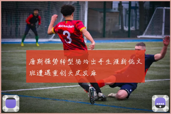 唐斯强势转型场均出手生涯新低文班遭遇重创头皮发麻