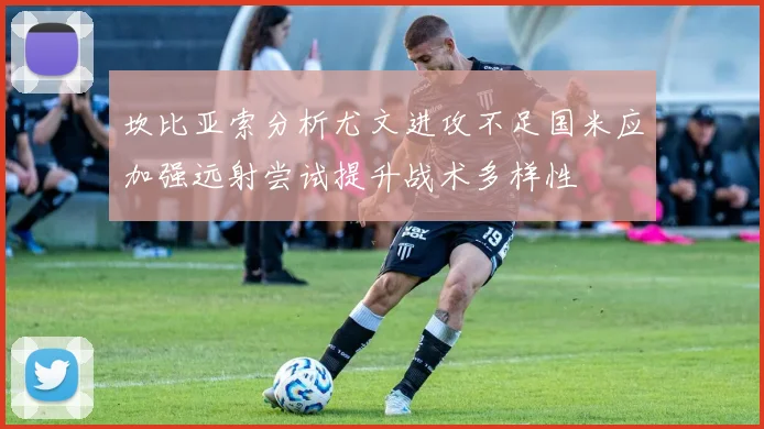 坎比亚索分析尤文进攻不足国米应加强远射尝试提升战术多样性
