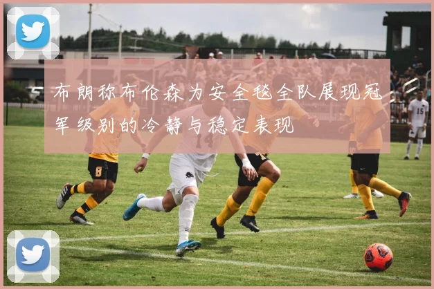 布朗称布伦森为安全毯全队展现冠军级别的冷静与稳定表现