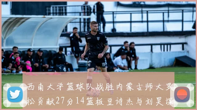 西南大学篮球队战胜内蒙古师大罗松贡献27分14篮板豆诗杰与刘昊谋表现出色