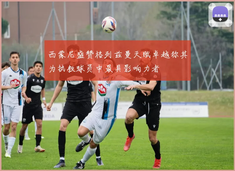 西蒙尼盛赞格列兹曼天赋卓越称其为执教球员中最具影响力者