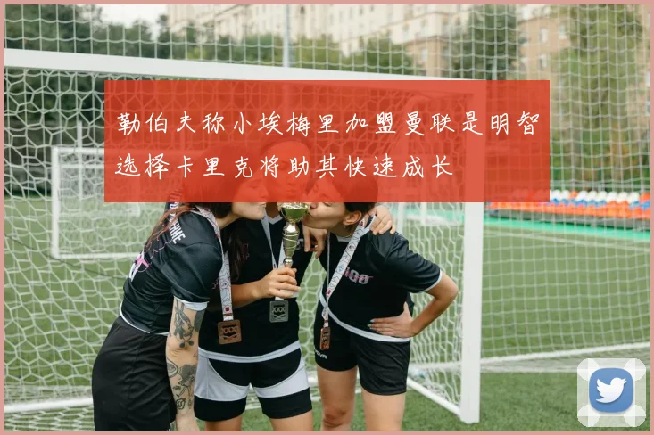 勒伯夫称小埃梅里加盟曼联是明智选择卡里克将助其快速成长