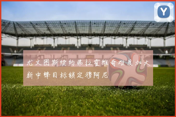 尤文图斯续约弗拉霍维奇难度加大新中锋目标锁定穆阿尼