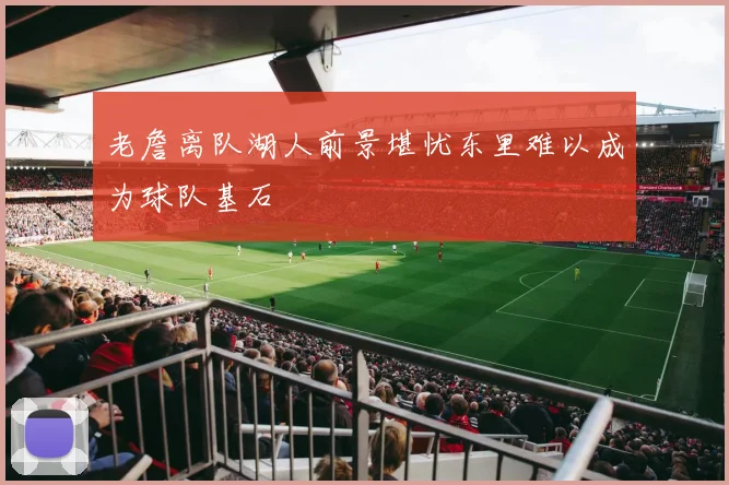 老詹离队湖人前景堪忧东里难以成为球队基石