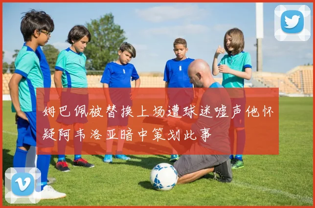 姆巴佩被替换上场遭球迷嘘声他怀疑阿韦洛亚暗中策划此事