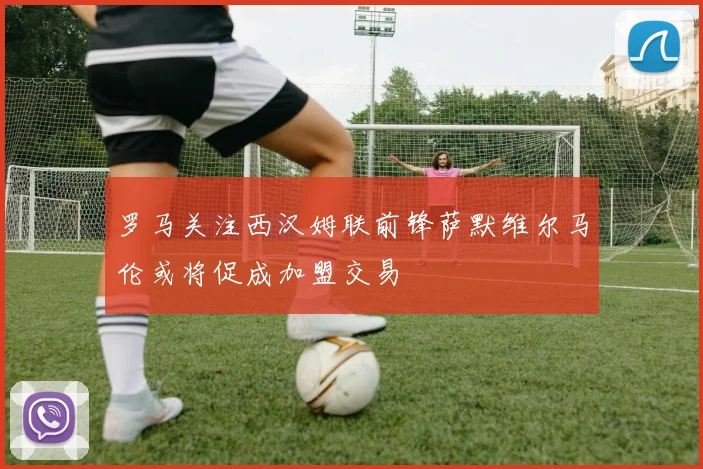 罗马关注西汉姆联前锋萨默维尔马伦或将促成加盟交易
