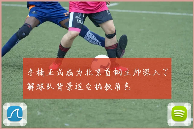 李楠正式成为北京首钢主帅深入了解球队背景适合执教角色