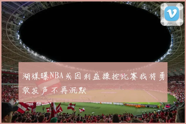 湖媒曝NBA或因利益操控比赛我将勇敢发声不再沉默