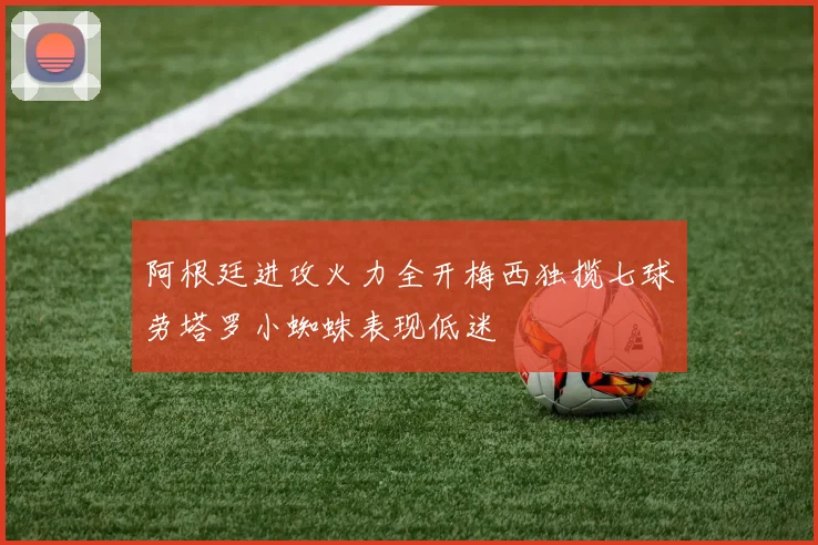 阿根廷进攻火力全开梅西独揽七球劳塔罗小蜘蛛表现低迷