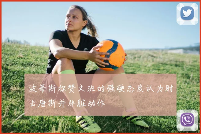 波蒂斯称赞文班的强硬态度认为肘击唐斯并非脏动作
