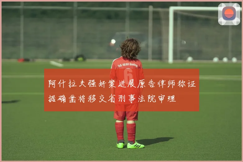 阿什拉夫强奸案进展原告律师称证据确凿将移交省刑事法院审理