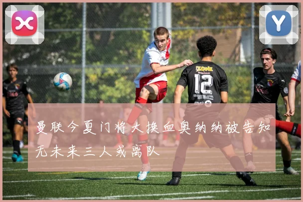 曼联今夏门将大换血奥纳纳被告知无未来三人或离队