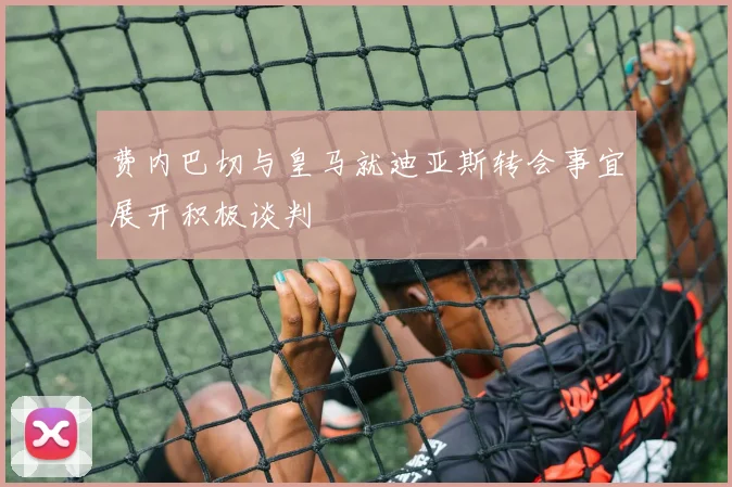 费内巴切与皇马就迪亚斯转会事宜展开积极谈判
