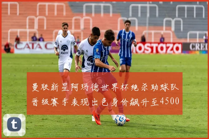 曼联新星阿玛德世界杯绝杀助球队晋级赛季表现出色身价飙升至4500万欧