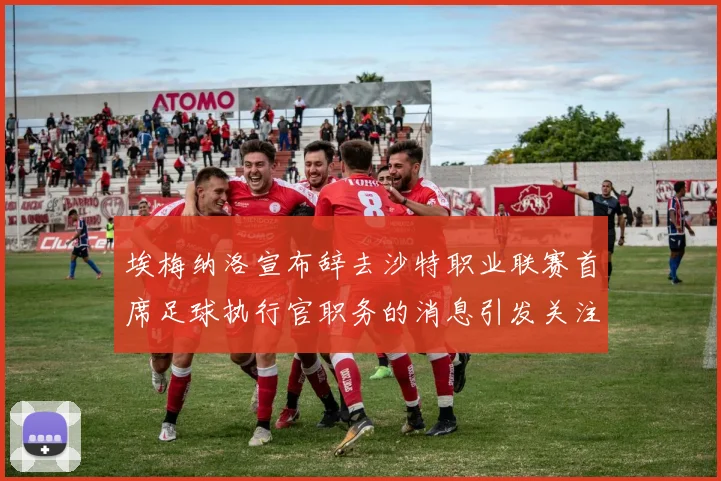 埃梅纳洛宣布辞去沙特职业联赛首席足球执行官职务的消息引发关注