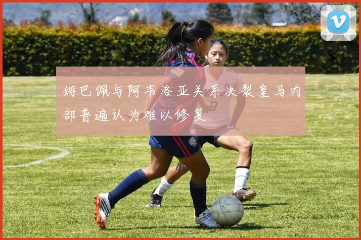 姆巴佩与阿韦洛亚关系决裂皇马内部普遍认为难以修复