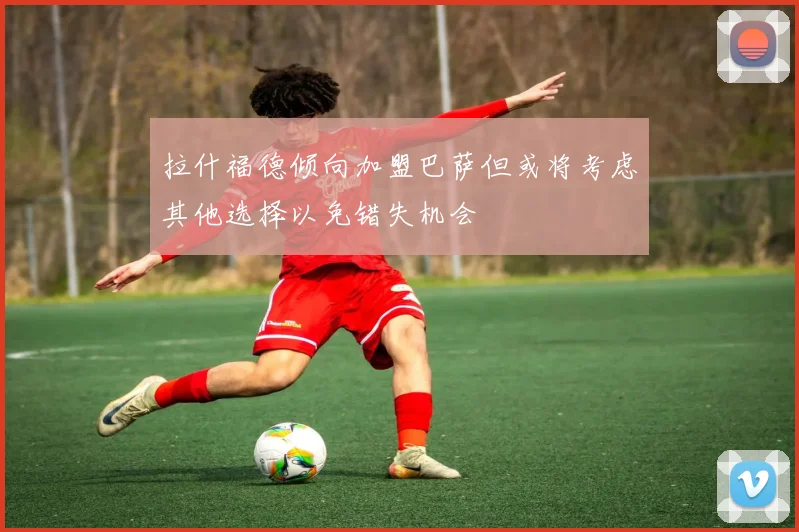 拉什福德倾向加盟巴萨但或将考虑其他选择以免错失机会