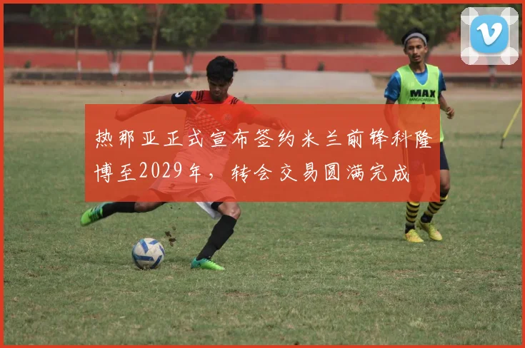 热那亚正式宣布签约米兰前锋科隆博至2029年，转会交易圆满完成