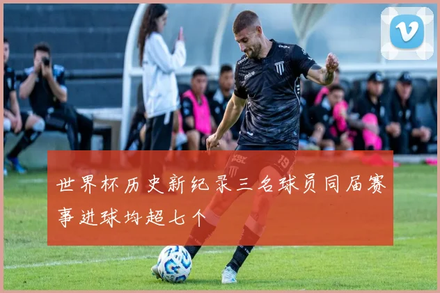 世界杯历史新纪录三名球员同届赛事进球均超七个