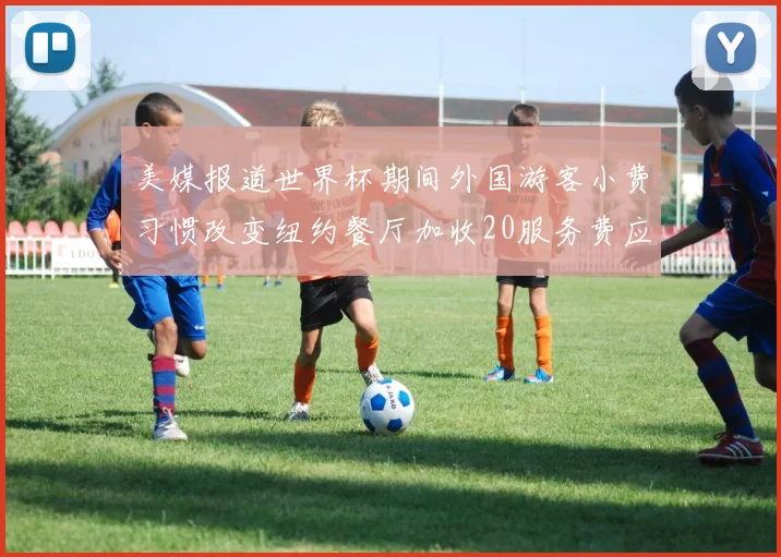 美媒报道世界杯期间外国游客小费习惯改变纽约餐厅加收20服务费应对