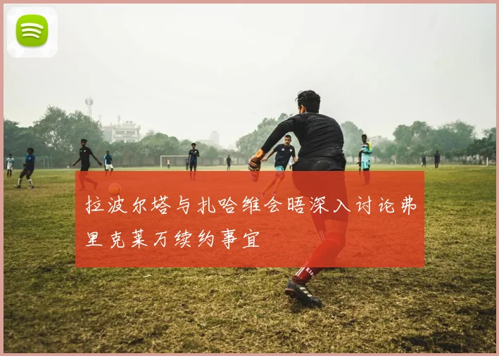 拉波尔塔与扎哈维会晤深入讨论弗里克莱万续约事宜