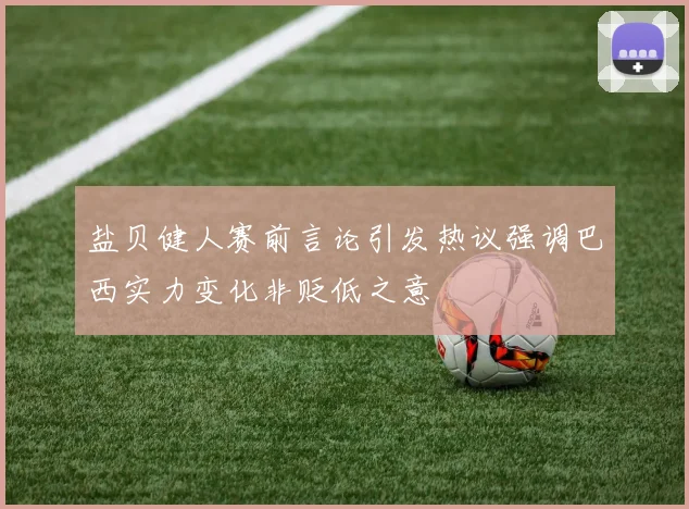盐贝健人赛前言论引发热议强调巴西实力变化非贬低之意