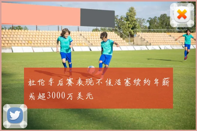 杜伦季后赛表现不佳活塞续约年薪或超3000万美元