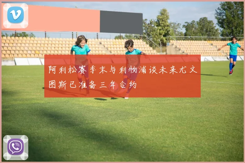 阿利松赛季末与利物浦谈未来尤文图斯已准备三年合约