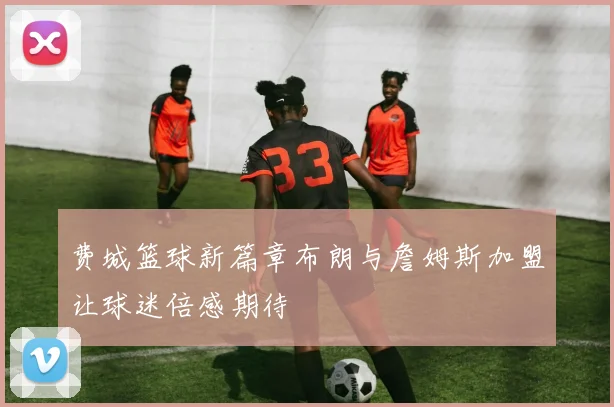 费城篮球新篇章布朗与詹姆斯加盟让球迷倍感期待